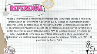 REFERENCIA
REFERENCIA
Anota la información de referencia completa para las fuentes citadas al final de tu
presentación de PowerPoint. A pesar de que tu trabajo de investigación puede
contener la lista de referencias, es necesario adjuntar las referencias utilizadas en
el documento de PowerPoint para la cita de referencia completa y el cumplimiento
de los derechos de autor. El formato de la APA da la referencia con el nombre del
autor invertido, la fecha entre paréntesis, el título de la obra, la ubicación de
publicación y la editorial separados por puntos. Por ejemplo: "Smith, John (2011) El
gran libro de PowerPoint
 