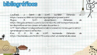 Caulfield., J. (abril de 2019). scribbr. Obtenido de
https://www.scribbr.es/normas-apa/ejemplos/powerpoint/
Mujica, R. (s.f.). docentes20. Obtenido de
https://blog.docentes20.com/2021/04/%E2%9C%8D-la-importancia-de-
las-diapositivas-en-las-clases-virtuales-docentes-2-
0/#:~:text=Utilizar%20diapositivas%20de%20clase%2C%20es,que%20el%20
aprendizaje%20sea%20efectivo.
Roa, É. D. (8 de 2019). techlandia. Obtenido de
https://techlandia.com/13080079/como-citar-un-material-de-clase
bibliográficas
bibliográficas
 