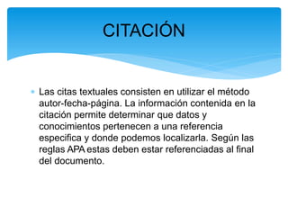 CITACIÓN
 Las citas textuales consisten en utilizar el método
autor-fecha-página. La información contenida en la
citación permite determinar que datos y
conocimientos pertenecen a una referencia
especifica y donde podemos localizarla. Según las
reglas APA estas deben estar referenciadas al final
del documento.
 