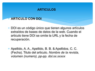 ARTICULOS
 ARTICULO CON DOI
 DOI es un código único que tienen algunos artículos
extraídos de bases de datos de la web. Cuando el
articulo tiene DOI se omite la URL y la fecha de
recuperación.
 Apellido, A. A., Apellido, B. B. & Apellidos, C. C.
(Fecha). Titulo del articulo. Nombre de la revista,
volumen (numero), pp-pp. doi:xx.xxxxx
 
