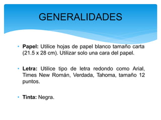 • Papel: Utilice hojas de papel blanco tamaño carta
(21.5 x 28 cm). Utilizar solo una cara del papel.
• Letra: Utilice tipo de letra redondo como Arial,
Times New Román, Verdada, Tahoma, tamaño 12
puntos.
• Tinta: Negra.
GENERALIDADES
 