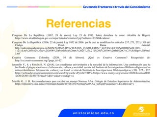 Referencias
Congreso De La República. (1982, 28 de enero). Ley 23 de 1982. Sobre derechos de autor. Alcaldía de Bogotá.
https://www.alcaldiabogota.gov.co/sisjur/listados/tematica2.jsp?subtema=25240&cadena=
Congreso De La República. (2006, 22 de junio). Ley 1032 de 2006. por la cual se modifican los artículos 257, 271, 272 y 306 del
Código Penal. Rama Judicial.
http://sidn.ramajudicial.gov.co/SIDN/NORMATIVA/TEXTOS_COMPLETOS/7_LEYES/LEYES%202006%20(1005-
1121)/Ley%201032%20de%202006%20(Modifica%20art.%20257,271,272%20y%20306%20del%20C%C3%B3digo%20Penal
).pdf
Creative Commons Colombia (2020, 10 de febrero). ¿Qué es Creative Commons? Recuperado de:
http://co.creativecommons.org/?page_id=12
Jaramillo V., S. y Rincón B. N. (2014). Los estudiantes universitarios y la sociedad de la información: Una combinación que ha
facilitado el plagio académico e Información, cultura y sociedad: revista del Instituto de Investigaciones Bibliotecológicas en las
aulas colombianas. Información, cultura y sociedad: revista del Instituto de Investigaciones Bibliotecológicas, (30). 127 – 137.
https://webcache.googleusercontent.com/search?q=cache:sPyG3d7FHVwJ:https://www.redalyc.org/service/r2020/downloadPdf
/2630/263031224007/6+&cd=3&hl=es&ct=clnk&gl=co
Murillo O., J. H. Recomendaciones para escribir un ensayo Normas APA. Colegio de Estudios Superiores de Administración.
https://repository.cesa.edu.co/bitstream/handle/10726/301/Normas%20APA_web.pdf?sequence=1&isAllowed=y
 
