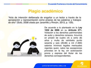 Plagio académico
“Acto de intención deliberada de engañar a un lector a través de la
apropiación y representación como propias de las palabras y trabajos
de otro” (Soto, 2008 citado por Jaramillo y Rincón, 2013, p. 129).
De acuerdo a lo planteado en la Ley
1032 de 2006 en su Artículo 271.
Violación a los derechos patrimoniales
de autor y derechos conexos. Incurrirá
en prisión de cuatro (4) a ocho (8)
años y multa de veintiséis punto
sesenta y seis (26.66) a mil (1.000)
salarios mínimos legales mensuales
vigentes quien, salvo las excepciones
previstas en la ley, sin autorización
previa y expresa del titular de los
derechos correspondientes.
 