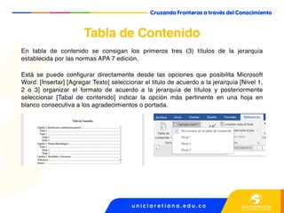 Tabla de Contenido
En tabla de contenido se consigan los primeros tres (3) títulos de la jerarquía
establecida por las normas APA 7 edición.
Está se puede configurar directamente desde las opciones que posibilita Microsoft
Word: [Insertar] [Agregar Texto] seleccionar el titulo de acuerdo a la jerarquía [Nivel 1,
2 o 3] organizar el formato de acuerdo a la jerarquía de títulos y posteriormente
seleccionar [Tabal de contenido] indicar la opción más pertinente en una hoja en
blanco consecutiva a los agradecimientos o portada.
 