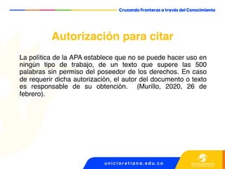 Autorización para citar
La política de la APA establece que no se puede hacer uso en
ningún tipo de trabajo, de un texto que supere las 500
palabras sin permiso del poseedor de los derechos. En caso
de requerir dicha autorización, el autor del documento o texto
es responsable de su obtención. (Murillo, 2020, 26 de
febrero).
 