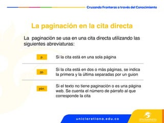 La paginación en la cita directa
La paginación se usa en una cita directa utilizando las
siguientes abreviaturas:
Si la cita está en una sola página
Si la cita está en dos o más páginas, se indica
la primera y la última separadas por un guion
Si el texto no tiene paginación o es una página
web. Se cuenta el número de párrafo al que
corresponde la cita
pp.
p.
párr.
 
