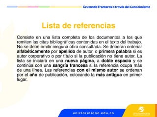 Lista de referencias
Consiste en una lista completa de los documentos a los que
remiten las citas bibliográficas contenidas en el texto del trabajo.
No se debe omitir ninguna obra consultada. Se deberán ordenar
alfabéticamente por apellido de autor, o primera palabra si es
autor corporativo o por título si la publicación no tiene autor. La
lista se iniciará en una nueva página, a doble espacio y se
continúa con una sangría francesa si la referencia ocupa más
de una línea. Las referencias con el mismo autor se ordenan
por el año de publicación, colocando la más antigua en primer
lugar.
 