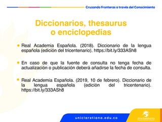 Diccionarios, thesaurus
o enciclopedias
Real Academia Española. (2018). Diccionario de la lengua
española (edición del tricentenario). https://bit.ly/333ASh8
En caso de que la fuente de consulta no tenga fecha de
actualización o publicación deberá añadirse la fecha de consulta.
Real Academia Española. (2019, 10 de febrero). Diccionario de
la lengua española (edición del tricentenario).
https://bit.ly/333ASh8
 