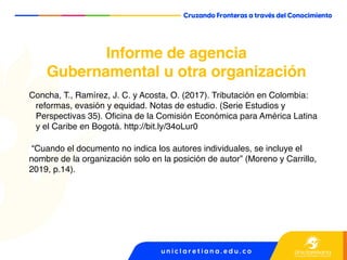 Informe de agencia
Gubernamental u otra organización
Concha, T., Ramírez, J. C. y Acosta, O. (2017). Tributación en Colombia:
reformas, evasión y equidad. Notas de estudio. (Serie Estudios y
Perspectivas 35). Oficina de la Comisión Económica para América Latina
y el Caribe en Bogotá. http://bit.ly/34oLur0
“Cuando el documento no indica los autores individuales, se incluye el
nombre de la organización solo en la posición de autor” (Moreno y Carrillo,
2019, p.14).
 