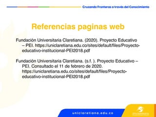 Fundación Universitaria Claretiana. (2020). Proyecto Educativo
– PEI. https://uniclaretiana.edu.co/sites/default/files/Proyecto-
educativo-institucional-PEI2018.pdf
Fundación Universitaria Claretiana. (s.f. ). Proyecto Educativo –
PEI. Consultado el 11 de febrero de 2020.
https://uniclaretiana.edu.co/sites/default/files/Proyecto-
educativo-institucional-PEI2018.pdf
Referencias paginas web
 