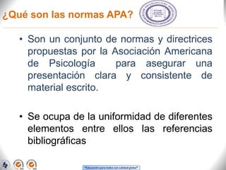 “Educación para todos con calidad global”
¿Qué son las normas APA?
• Son un conjunto de normas y directrices
propuestas por la Asociación Americana
de Psicología para asegurar una
presentación clara y consistente de
material escrito.
• Se ocupa de la uniformidad de diferentes
elementos entre ellos las referencias
bibliográficas
 