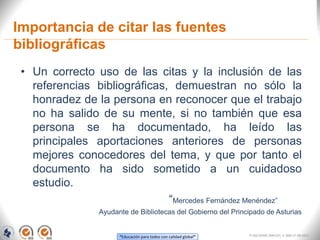 “Educación para todos con calidad global”
Importancia de citar las fuentes
bibliográficas
• Un correcto uso de las citas y la inclusión de las
referencias bibliográficas, demuestran no sólo la
honradez de la persona en reconocer que el trabajo
no ha salido de su mente, si no también que esa
persona se ha documentado, ha leído las
principales aportaciones anteriores de personas
mejores conocedores del tema, y que por tanto el
documento ha sido sometido a un cuidadoso
estudio.
“Mercedes Fernández Menéndez”
Ayudante de Bibliotecas del Gobierno del Principado de Asturias
FI-GQ-OCMC-004-015 V. 000-27-08-2011
 