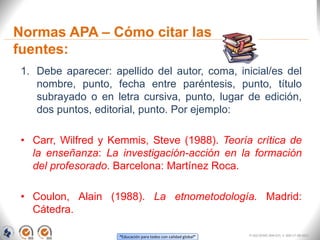 “Educación para todos con calidad global”
Normas APA – Cómo citar las
fuentes:
1. Debe aparecer: apellido del autor, coma, inicial/es del
nombre, punto, fecha entre paréntesis, punto, título
subrayado o en letra cursiva, punto, lugar de edición,
dos puntos, editorial, punto. Por ejemplo:
• Carr, Wilfred y Kemmis, Steve (1988). Teoría crítica de
la enseñanza: La investigación-acción en la formación
del profesorado. Barcelona: Martínez Roca.
• Coulon, Alain (1988). La etnometodología. Madrid:
Cátedra.
FI-GQ-OCMC-004-015 V. 000-27-08-2011
 