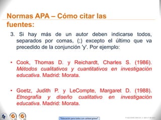 “Educación para todos con calidad global”
Normas APA – Cómo citar las
fuentes:
3. Si hay más de un autor deben indicarse todos,
separados por comas, (;) excepto el último que va
precedido de la conjunción 'y'. Por ejemplo:
• Cook, Thomas D. y Reichardt, Charles S. (1986).
Métodos cualitativos y cuantitativos en investigación
educativa. Madrid: Morata.
• Goetz, Judith P. y LeCompte, Margaret D. (1988).
Etnografía y diseño cualitativo en investigación
educativa. Madrid: Morata.
FI-GQ-OCMC-004-015 V. 000-27-08-2011
 