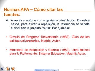 “Educación para todos con calidad global”
Normas APA – Cómo citar las
fuentes:
4. A veces el autor es un organismo o institución. En estos
casos, para evitar la repetición, la referencia se señala
al final con la palabra "autor“ Por ejemplo:
• Circulo de Progreso Universitario (1982). Guía de las
salidas universitarias. Madrid: Autor.
• Ministerio de Educación y Ciencia (1989). Libro Blanco
para la Reforma del Sistema Educativo. Madrid: Autor.
FI-GQ-OCMC-004-015 V. 000-27-08-2011
 