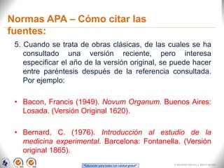 “Educación para todos con calidad global”
Normas APA – Cómo citar las
fuentes:
5. Cuando se trata de obras clásicas, de las cuales se ha
consultado una versión reciente, pero interesa
especificar el año de la versión original, se puede hacer
entre paréntesis después de la referencia consultada.
Por ejemplo:
• Bacon, Francis (1949). Novum Organum. Buenos Aires:
Losada. (Versión Original 1620).
• Bernard, C. (1976). Introducción al estudio de la
medicina experimental. Barcelona: Fontanella. (Versión
original 1865).
FI-GQ-OCMC-004-015 V. 000-27-08-2011
 