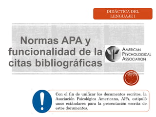 Normas APA y
funcionalidad de la
citas bibliográficas
Con el fin de unificar los documentos escritos, la
Asociación Psicológica Americana, APA, estipuló
unos estándares para la presentación escrita de
estos documentos.
DIDÁCTICA DEL
LENGUAJE I
 