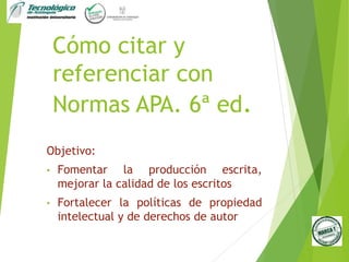 Cómo citar y
referenciar con
Normas APA. 6ª ed.
Objetivo:
• Fomentar la producción escrita,
mejorar la calidad de los escritos
• Fortalecer la políticas de propiedad
intelectual y de derechos de autor
 