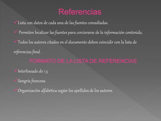 Referencias 
Lista con datos de cada una de las fuentes consultadas. 
 Permiten localizar las fuentes para cerciorarse de la información contenida. 
Todos los autores citados en el documento deben coincidir con la lista de 
referencias final . 
FORMATO DE LA LISTA DE REFERENCIAS 
Interlineado de 1.5 
Sangría francesa 
Organización alfabética según los apellidos de los autores. 
 