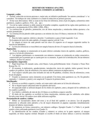 RESUMEN DE NORMAS APA-UPEL
AUTORES: COMISIÓN ACADÉMICA
Lenguaje y estilo:
 Formal, redacción en tercera persona o, mejor aún, en infinitivo prefiriendo ‘los autores consideran’ o ‘se
considera’. En trabajos de corte cualitativo es común la redacción en primera persona.
 Evitar usar abreviaturas. Sólo se usan en las listas de referencia, notas al pie de página, aclaratorias entre
paréntesis, cuadros y gráficos. (Vol., ed., pp.).
 Uso de las siglas: primero se debe enunciar el nombre completo, seguido de las siglas entre paréntesis, en
mayúscula y sin puntuación (UNA, ONU, UPEL, PNL).
 La construcción de párrafos, puntuación, uso de letras mayúsculas y minúsculas deben ajustarse a las
normas gramaticales.
 La construcción de párrafos debe ajustarse a un mínimo de cinco (5) líneas y máximo de 12 líneas.
Márgenes:
 Para los lados superior, inferior y derecho: 3 centímetros y para el lado izquierdo: 4 cm
En la página de inicio de cada capítulo, el margen superior será de 5 cm.
 La sangría al inicio de cada párrafo será de cinco (5) espacios en el margen izquierdo (utilice la
función de tabulador).
 La lista de referencias se trascribirá con sangría francesa de tres (3) espacios hacia la derecha.
Paginación:
 Todas las páginas se enumerarán en la parte inferior centradas (inicio de capítulo, cuadros, gráficos,
anexos y la lista de referencias).
 Las páginas preliminares se enumerarán con números romanos en minúscula en orden consecutivo,
comenzando por la portada que se cuenta pero no se enumera. A partir de la introducción, llevan números
arábigos, incluso los anexos.
Trascripción e impresión:
 Papel bond base 20, tamaño carta, color blanco. Letra preferiblemente Arial , Cournier o Times New
Roman No. 12.
 El resumen, la dedicatoria, agradecimiento, introducción, inicio de capítulo, índice general, lista de
cuadros y/o gráficos, lista de referencia y los anexos deben comenzar en página nueva.
 Usar espacio sencillo para citas textuales de más de 40 palabras, resumen, lista de referencias y nota
de pie de página.
 Cuando se enumeran varios elementos en un párrafo: Con letras entre paréntesis (a), (b). En párrafos
separados: 1. [número y punto], con sangría de 5 espacios la primera línea.
Interlineado:
 El texto se escribirá a espacio y medio, así como entre cada autor en la lista de referencias.
 No se dejará espacio adicional entre los párrafos del texto.
 El espaciado triple se utilizará después de los títulos de capítulos, antes y después de los subtítulos, de
los cuadros y gráficos.
 Los títulos y subtítulos de más de dos (2) líneas se escribirán a espacio sencillo.
 El título de los capítulos se escribirá en letras mayúsculas, mientras que los subtítulos sólo deben
llevarla como inicial. En ambos casos debe utilizarse negrillas.
Presentación de cuadros y tablas:
 Deben ser incorporados dentro del texto y no al final del capítulo o en anexos. Los de pequeña
dimensión se ubicarán entre párrafos y los de mayor dimensión en páginas separadas inmediatamente
después de haberse mencionado.
 Se enumeran en forma consecutiva, con números arábigos. Ejemplo Cuadro 3 o Tabla 4, se puede
remitir a éstos utilizando paréntesis (ver Cuadro 3).
 La identificación de los cuadros (Cuadro y número) se coloca en la parte superior, al margen
izquierdo, en letras negritas normal. Después se escribe el título en letras itálicas o cursivas iniciando
 