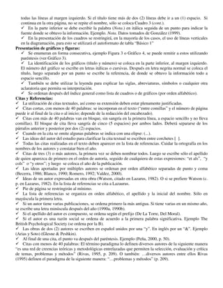 todas las líneas al margen izquierdo. Si el título tiene más de dos (2) líneas debe ir a un (1) espacio. Si
continua en la otra página, no se repite el nombre, sólo se coloca Cuadro 3 (cont.).
 En la parte inferior se debe escribir la palabra (Nota.) en itálica seguida de un punto para indicar la
fuente donde se obtuvo la información. Ejemplo. Nota. Datos tomados de González (1999).
 En la presentación de los cuadros se restringirá, en la mayoría de los casos, el uso de líneas verticales
en la diagramación, para esto se utilizará el autoformato de tabla “Básico 1”
Presentación de gráficos y figuras:
 Se enumeran en forma consecutiva, ejemplo Figura 3 o Gráfico 4, se puede remitir a estos utilizando
paréntesis (ver Gráfico 3).
 La identificación de los gráficos (título y número) se coloca en la parte inferior, al margen izquierdo.
El número del gráfico se escribe en letras itálicas o cursivas. Después en letra negrita normal se coloca el
título, luego separado por un punto se escribe la referencia, de donde se obtuvo la información todo a
espacio sencillo.
 También se debe utilizar la leyenda para explicar las siglas, abreviaturas, símbolos o cualquier otra
aclaratoria que permita su interpretación.
 Se ordenan después del índice general como lista de cuadros o de gráficos (por orden alfabético).
Citas y Referencias:
 La utilización de citas textuales, así como su extensión deben estar plenamente justificadas.
 Citas cortas, con menos de 40 palabras: se incorporan en el texto (“entre comillas” y el número de página
puede ir al final de la cita o al inicio; depende de la redacción del encabezado).
 Citas con más de 40 palabras van en bloque, sin sangría en la primera línea, a espacio sencillo y no lleva
comillas). El bloque de cita lleva sangría de cinco (5 espacios) por ambos lados. Deberá separarse de los
párrafos anterior y posterior por dos (2) espacios.
 Cuando en la cita se omite algunas palabras se indica con una elipse: (...).
 Las ideas del autor del estudio para clarificar la cita textual se escriben entre corchetes [ ].
 Todas las citas realizadas en el texto deben aparecer en la lista de referencias. Cuidar la ortografía en los
nombres de los autores y constatar bien el año.
 Citas de tres (3) o más autores, la primera vez se deben nombrar todos. Luego se escribe sólo el apellido
de quien aparezca de primero en el orden de autoría, seguido de cualquiera de estas expresiones: “et als”, “y
cols” o “y otros”; y luego se coloca el año de la publicación.
 Las ideas aportadas por múltiples autores se ordenan por orden alfabético separadas de punto y coma
(Becerra, 1986; Blanco, 1990; Romero, 1992; Valdez, 2000).
 Ideas de un autor expresadas en otra obra (Watson, citado en Lazarus, 1982). O si se prefiere Watson (c.
p. en Lazarus, 1982). En la lista de referencias se cita a Lazaurus.
 Pie de página se restringirán al mínimo.
 La lista de referencias se organiza en orden alfabético, el apellido y la inicial del nombre. Sólo en
mayúscula la primera letra.
 Si un autor tiene varias publicaciones, se ordena primero la más antigua. Si tiene varias en un mismo año,
se escribe una letra minúscula después del año (1990a, 1990b).
 Si el apellido del autor es compuesto, se ordena según el prefijo (De La Torre, Del Moral).
 Si el autor es una razón social se ordena de acuerdo a la primera palabra significativa. Ejemplo The
British Psychological Society (se ordena por la B).
 Las obras de dos (2) autores se escriben en español unidos por una “y”. En inglés por un “”. Ejemplo
(Arias y Soto) (Glesne  Peshkin).
 Al final de una cita, el punto va después del paréntesis. Ejemplo (Peña, 2000, p. 50).
 Citas con menos de 40 palabras: El término paradigma lo definen diversos autores de la siguiente manera
“es una red de creencias teóricas y metodológicas entrelazadas que permiten la selección, evaluación y crítica
de temas, problemas y métodos” (Rivas, 1995, p. 209). O también: …diversos autores entre ellos Rivas
(1995) definen el paradigma de la siguiente manera: “…problemas y métodos” (p. 209).
 
