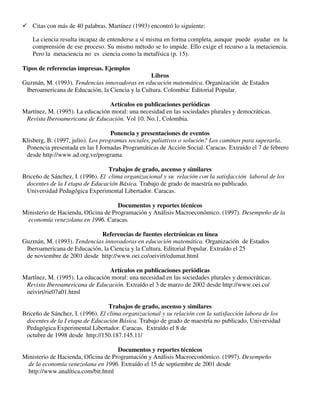 Citas con más de 40 palabras. Martínez (1993) encontró lo siguiente:
La ciencia resulta incapaz de entenderse a sí misma en forma completa, aunque puede ayudar en la
comprensión de ese proceso. Su mismo método se lo impide. Ello exige el recurso a la metaciencia.
Pero la metaciencia no es ciencia como la metafísica (p. 15).
Tipos de referencias impresas. Ejemplos
Libros
Guzmán, M. (1993). Tendencias innovadoras en educación matemática. Organización de Estados
Iberoamericana de Educación, la Ciencia y la Cultura. Colombia: Editorial Popular.
Artículos en publicaciones periódicas
Martínez, M. (1995). La educación moral: una necesidad en las sociedades plurales y democráticas.
Revista Iberoamericana de Educación. Vol 10. No.1, Colombia.
Ponencia y presentaciones de eventos
Klisberg, B. (1997, julio). Los programas sociales, paliativos o solución? Los caminos para superarla.
Ponencia presentada en las I Jornadas Programáticas de Acción Social. Caracas. Extraído el 7 de febrero
desde http://www.ad.org.ve/programa.
Trabajos de grado, ascenso y similares
Briceño de Sánchez, I. (1996). El clima organizacional y su relación con la satisfacción laboral de los
docentes de la I etapa de Educación Básica. Trabajo de grado de maestría no publicado.
Universidad Pedagógica Experimental Libertador. Caracas.
Documentos y reportes técnicos
Ministerio de Hacienda, Oficina de Programación y Análisis Macroeconómico. (1997). Desempeño de la
economía venezolana en 1996. Caracas.
Referencias de fuentes electrónicas en línea
Guzmán, M. (1993). Tendencias innovadoras en educación matemática. Organización de Estados
Iberoamericana de Educación, la Ciencia y la Cultura. Editorial Popular. Extraído el 25
de noviembre de 2001 desde http://www.oei.co/oeivirt/edumat.html
Artículos en publicaciones periódicas
Martínez, M. (1995). La educación moral: una necesidad en las sociedades plurales y democráticas.
Revista Iberoamericana de Educación. Extraído el 3 de marzo de 2002 desde http://www.oei.co/
oeivirt/rie07a01.html
Trabajos de grado, ascenso y similares
Briceño de Sánchez, I. (1996). El clima organizacional y su relación con la satisfacción labora de los
docentes de la I etapa de Educación Básica. Trabajo de grado de maestría no publicado, Universidad
Pedagógica Experimental Libertador. Caracas. Extraído el 8 de
octubre de 1998 desde http://150.187.145.11/
Documentos y reportes técnicos
Ministerio de Hacienda, Oficina de Programación y Análisis Macroeconómico. (1997). Desempeño
de la economía venezolana en 1996. Extraído el 15 de septiembre de 2001 desde
http://www.analítica.com/bit.html
 