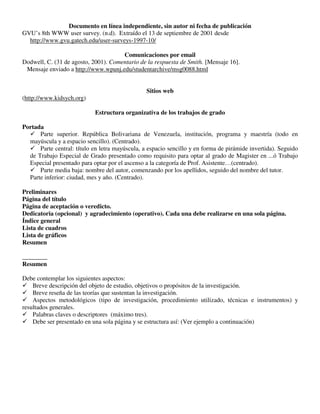 Documento en línea independiente, sin autor ni fecha de publicación
GVU’s 8th WWW user survey. (n.d). Extraído el 13 de septiembre de 2001 desde
http://www.gvu.gatech.edu/user-surveys-1997-10/
Comunicaciones por email
Dodwell, C. (31 de agosto, 2001). Comentario de la respuesta de Smith. [Mensaje 16].
Mensaje enviado a http://www.wpunj.edu/studentarchive/msg0088.html
Sitios web
(http://www.kidsych.org)
Estructura organizativa de los trabajos de grado
Portada
 Parte superior. República Bolivariana de Venezuela, institución, programa y maestría (todo en
mayúscula y a espacio sencillo). (Centrado).
 Parte central: título en letra mayúscula, a espacio sencillo y en forma de pirámide invertida). Seguido
de Trabajo Especial de Grado presentado como requisito para optar al grado de Magister en ...ó Trabajo
Especial presentado para optar por el ascenso a la categoría de Prof. Asistente…(centrado).
 Parte media baja: nombre del autor, comenzando por los apellidos, seguido del nombre del tutor.
Parte inferior: ciudad, mes y año. (Centrado).
Preliminares
Página del título
Página de aceptación o veredicto.
Dedicatoria (opcional) y agradecimiento (operativo). Cada una debe realizarse en una sola página.
Índice general
Lista de cuadros
Lista de gráficos
Resumen
________
Resumen
Debe contemplar los siguientes aspectos:
 Breve descripción del objeto de estudio, objetivos o propósitos de la investigación.
 Breve reseña de las teorías que sustentan la investigación.
 Aspectos metodológicos (tipo de investigación, procedimiento utilizado, técnicas e instrumentos) y
resultados generales.
 Palabras claves o descriptores (máximo tres).
 Debe ser presentado en una sola página y se estructura así: (Ver ejemplo a continuación)
 
