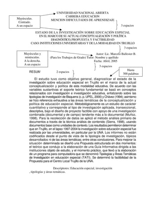 UNIVERSIDAD NACIONAL ABIERTA
CARRERA EDUCACION
MENCION DIFICULTADES DE APRENDIZAJE
ESTADO DE LA INVESTIGACIÓN SOBRE EDUCACIÓN ESPECIAL
ENELMARCODESUACTUALCONCEPTUALIZACIÓNYPOLÍTICA
DIAGNÓSTICO,PROPUESTA Y FACTIBILIDAD
CASO: INSTITUCIONES UNIVERSITARIAS Y DE LA MODALIDAD EN TRUJILLO
Autor: Lic. Marcelo Ballester B.
(Para los Trabajos de Grado) Tutor: Nombre y apellido
Fecha: Abril, 2005
RESUMEN
El estudio tuvo como objetivo general, diagnosticar el estado de la
investigación sobre educación especial en Trujillo en el marco de la actual
conceptualización y política de esta modalidad educativa. De acuerdo con las
variables sustantivas el soporte teórico fundamental se basó en conceptos
relacionados con investigación e investigación educativa, enfatizando sobre las
tipologías de investigación de Bisquerra (c. p. UPEL, 2000) y Chávez (1994); asimismo
se hizo referencia exhaustiva a las áreas temáticas de la conceptualización y
política de educación especial. Metodológicamente es un estudio de carácter
cuantitativo y corresponde al tipo de investigación aplicada, transeccional,
descriptiva, bajo el diseño de proyecto factible con apoyo de una investigación
combinada (documental y de campo) tendente más a lo documental (Muñoz,
1998). Para la recolección de datos se aplicó el método análisis primario de
documentos a través de la técnica análisis de contenido (Sierra, 1998), usando
documentos base como unidades de contexto. Los resultados permitieron determinar
que en Trujillo, en el lapso 1997-2004 la investigación sobre educación especial fue
realizada por las universidades, en particular por la UNA. Los informes no están
codificados desde el punto de vista de la tipología de investigación, tópicos
desarrollados ni de las áreas temáticas; entre otras conclusiones. Para mejorar la
situación determinada se diseñó una Propuesta estructurada en dos momentos:
el teórico que condujo a la elaboración de una Guía Informativa dirigida a las
instituciones objeto de estudio, y el momento práctico, que llevó a la elaboración
de un programa para computadora que se denominó Tipologías y Áreas Temáticas
de Investigación en educación especial (TATI). Se determinó la factibilidad de la
Propuesta para el Centro Local Trujillo de la UNA.
Descriptores: Educación especial, investigación
, tipologías y áreas temáticas.
Mayúsculas.
Centrado.
A un espacio 3 espacios
Mayúsculas y
minúsculas.
A la derecha.
A un espacio
3 espacios
3 espacios
2 espacios
Hasta
300 palabras
 