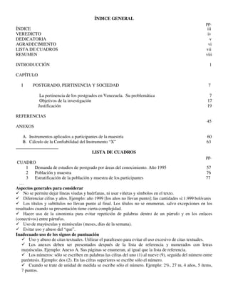 ÍNDICE GENERAL
pp.
ÍNDICE iii
VEREDICTO iv
DEDICATORIA v
AGRADECIMIENTO vi
LISTA DE CUADROS vii
RESUMEN viii
INTRODUCCIÓN 1
CAPÍTULO
I POSTGRADO, PERTINENCIA Y SOCIEDAD 7
La pertinencia de los postgrados en Venezuela. Su problemática 7
Objetivos de la investigación 17
Justificación 19
REFERENCIAS
45
ANEXOS
A. Instrumentos aplicados a participantes de la maestría 60
B. Cálculo de la Confiabilidad del Instrumento “X” 63
___________________
LISTA DE CUADROS
pp.
CUADRO
1 Demanda de estudios de postgrado por áreas del conocimiento. Año 1995 57
2 Población y muestra 76
3 Estratificación de la población y muestra de los participantes 77
…
Aspectos generales para considerar
 No se permite dejar líneas viudas y huérfanas, ni usar viñetas y símbolos en el texto.
 Diferenciar cifras y años. Ejemplo: año 1999 [los años no llevan punto]; las cantidades si:1.999 bolívares
 Los títulos y subtítulos no llevan punto al final. Los títulos no se enumeran, salvo excepciones en los
resultados cuando su presentación tiene cierta complejidad.
 Hacer uso de la sinonimia para evitar repetición de palabras dentro de un párrafo y en los enlaces
(conectivos) entre párrafos.
 Uso de mayúsculas y minúsculas (meses, días de la semana).
 Evitar uso y abuso del “que”.
Inadecuado uso de los signos de puntuación
 Uso y abuso de citas textuales. Utilizar el parafraseo para evitar el uso excesivo de citas textuales.
 Los anexos deben ser presentados después de la lista de referencia y numerados con letras
mayúsculas. Ejemplo: Anexo A. Sus páginas se enumeran, al igual que la lista de referencia.
 Los números: sólo se escriben en palabras las cifras del uno (1) al nueve (9), seguida del número entre
paréntesis. Ejemplo: dos (2). En las cifras superiores se escribe sólo el número.
 Cuando se trate de unidad de medida se escribe sólo el número. Ejemplo: 2%, 27 m, 4 años, 5 ítems,
7 puntos.
 