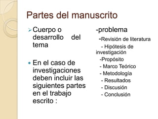Partes del manuscrito
 Cuerpo    o           -problema
    desarrollo   del     -Revisión de literatura
    tema                   - Hipótesis de
                        investigación
                          -Propósito
   En el caso de         - Marco Teórico
    investigaciones       - Metodología
    deben incluir las      - Resultados
    siguientes partes      - Discusión
    en el trabajo          - Conclusión
    escrito :
 