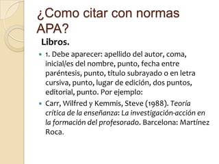 ¿Como citar con normas
APA?
Libros.
   1. Debe aparecer: apellido del autor, coma,
    inicial/es del nombre, punto, fecha entre
    paréntesis, punto, título subrayado o en letra
    cursiva, punto, lugar de edición, dos puntos,
    editorial, punto. Por ejemplo:
   Carr, Wilfred y Kemmis, Steve (1988). Teoría
    crítica de la enseñanza: La investigación-acción en
    la formación del profesorado. Barcelona: Martínez
    Roca.
 