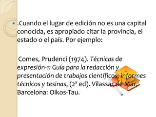    .Cuando el lugar de edición no es una capital
    conocida, es apropiado citar la provincia, el
    estado o el país. Por ejemplo:

    Comes, Prudenci (1974). Técnicas de
    expresión-1: Guía para la redacción y
    presentación de trabajos científicos, informes
    técnicos y tesinas, (2ª ed). Vilassar de Mar,
    Barcelona: Oikos-Tau.
 