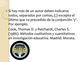    Si hay más de un autor deben indicarse
    todos, separados por comas, (;) excepto el
    último que va precedido de la conjunción 'y'.
    Por ejemplo:
    Cook, Thomas D. y Reichardt, Charles S.
    (1986). Métodos cualitativos y cuantitativos
    en investigación educativa. Madrid: Morata.
 