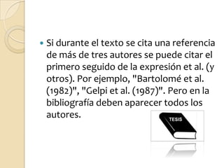    Si durante el texto se cita una referencia
    de más de tres autores se puede citar el
    primero seguido de la expresión et al. (y
    otros). Por ejemplo, "Bartolomé et al.
    (1982)", "Gelpi et al. (1987)". Pero en la
    bibliografía deben aparecer todos los
    autores.
 