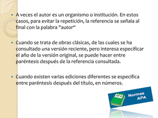    A veces el autor es un organismo o institución. En estos
    casos, para evitar la repetición, la referencia se señala al
    final con la palabra "autor“

   Cuando se trata de obras clásicas, de las cuales se ha
    consultado una versión reciente, pero interesa especificar
    el año de la versión original, se puede hacer entre
    paréntesis después de la referencia consultada.

   Cuando existen varias ediciones diferentes se especifica
    entre paréntesis después del título, en números.
 