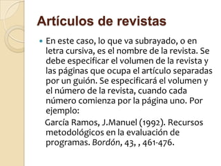 Artículos de revistas
   En este caso, lo que va subrayado, o en
    letra cursiva, es el nombre de la revista. Se
    debe especificar el volumen de la revista y
    las páginas que ocupa el artículo separadas
    por un guión. Se especificará el volumen y
    el número de la revista, cuando cada
    número comienza por la página uno. Por
    ejemplo:
    García Ramos, J.Manuel (1992). Recursos
    metodológicos en la evaluación de
    programas. Bordón, 43, , 461-476.
 