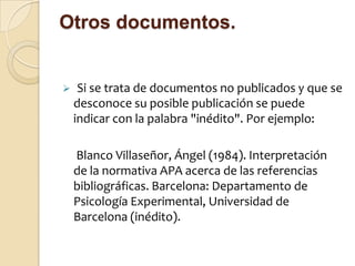 Otros documentos.


    Si se trata de documentos no publicados y que se
    desconoce su posible publicación se puede
    indicar con la palabra "inédito". Por ejemplo:

    Blanco Villaseñor, Ángel (1984). Interpretación
    de la normativa APA acerca de las referencias
    bibliográficas. Barcelona: Departamento de
    Psicología Experimental, Universidad de
    Barcelona (inédito).
 