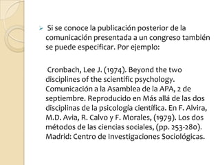     Si se conoce la publicación posterior de la
    comunicación presentada a un congreso también
    se puede especificar. Por ejemplo:

     Cronbach, Lee J. (1974). Beyond the two
    disciplines of the scientific psychology.
    Comunicación a la Asamblea de la APA, 2 de
    septiembre. Reproducido en Más allá de las dos
    disciplinas de la psicología científica. En F. Alvira,
    M.D. Avia, R. Calvo y F. Morales, (1979). Los dos
    métodos de las ciencias sociales, (pp. 253-280).
    Madrid: Centro de Investigaciones Sociológicas.
 