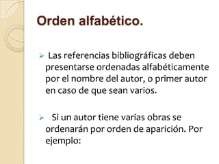 Orden alfabético.

    Las referencias bibliográficas deben
    presentarse ordenadas alfabéticamente
    por el nombre del autor, o primer autor
    en caso de que sean varios.

     Si un autor tiene varias obras se
    ordenarán por orden de aparición. Por
    ejemplo:
 