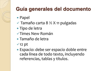 Guía generales del documento
 Papel
 Tamaño carta 8 ½ X 11 pulgadas
 Tipo de letra
 Times New Román
 Tamaño de letra
 12 pt
 Espacio: debe ser espacio doble entre
  cada línea de todo texto, incluyendo
  referencias, tablas y títulos.
 