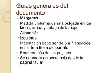 Guías generales del
documento
 Márgenes
 Medida uniforme de una pulgada en los
  lados, arriba y debajo de la hoja
 Alineación
 Izquierda
 Indentacion debe ser de 5 a 7 espacios
  en la 1era línea del párrafo
 Enumeración de las paginas
 Se enumera en secuencia desde la
  pagina titular
 