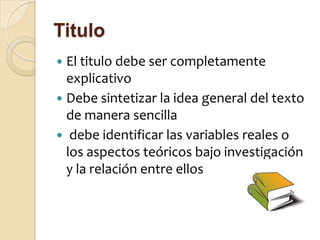 Titulo
 El titulo debe ser completamente
  explicativo
 Debe sintetizar la idea general del texto
  de manera sencilla
 debe identificar las variables reales o
  los aspectos teóricos bajo investigación
  y la relación entre ellos
 