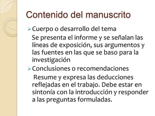 Contenido del manuscrito
 Cuerpo o desarrollo del tema
 Se presenta el informe y se señalan las
  líneas de exposición, sus argumentos y
  las fuentes en las que se baso para la
  investigación
 Conclusiones o recomendaciones
   Resume y expresa las deducciones
  reflejadas en el trabajo. Debe estar en
  sintonía con la introducción y responder
  a las preguntas formuladas.
 