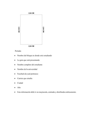 Portada:
Nombre del bloque en donde este estudiando
La guía que está presentando
Nombre completo del estudiante
Nombre de la universidad
Facultad ala cual pertenece
Carrera que estudia
Ciudad
Año
Esta información debe ir en mayúscula, centrada y distribuida estéticamente.
 