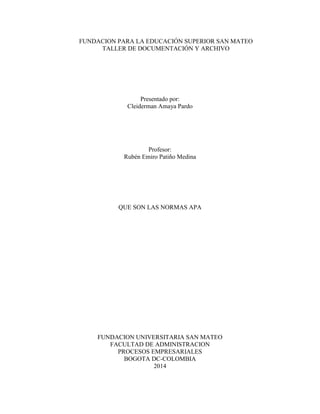 FUNDACION PARA LA EDUCACIÓN SUPERIOR SAN MATEO
TALLER DE DOCUMENTACIÓN Y ARCHIVO
Presentado por:
Cleiderman Amaya Pardo
Profesor:
Rubén Emiro Patiño Medina
QUE SON LAS NORMAS APA
FUNDACION UNIVERSITARIA SAN MATEO
FACULTAD DE ADMINISTRACION
PROCESOS EMPRESARIALES
BOGOTA DC-COLOMBIA
2014
 