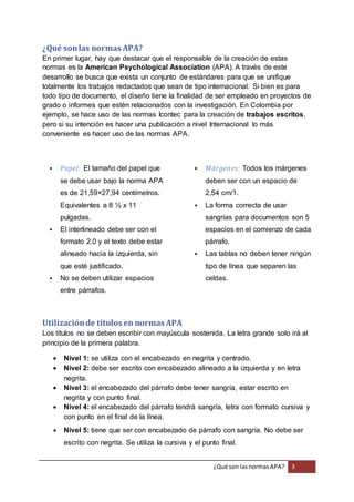 ¿Qué son las normas APA? 
En primer lugar, hay que destacar que el responsable de la creación de estas 
normas es la American Psychological Association (APA). A través de este 
desarrollo se busca que exista un conjunto de estándares para que se unifique 
totalmente los trabajos redactados que sean de tipo internacional. Si bien es para 
todo tipo de documento, el diseño tiene la finalidad de ser empleado en proyectos de 
grado o informes que estén relacionados con la investigación. En Colombia por 
ejemplo, se hace uso de las normas Icontec para la creación de trabajos escritos, 
pero si su intención es hacer una publicación a nivel Internacional lo más 
conveniente es hacer uso de las normas APA. 
¿Qué son las normas APA? 3 
 Papel: El tamaño del papel que 
se debe usar bajo la norma APA 
es de 21,59×27,94 centímetros. 
Equivalentes a 8 ½ x 11 
pulgadas. 
 El interlineado debe ser con el 
formato 2.0 y el texto debe estar 
alineado hacia la izquierda, sin 
que esté justificado. 
 No se deben utilizar espacios 
entre párrafos. 
 Márgenes: Todos los márgenes 
deben ser con un espacio de 
2,54 cm/1. 
 La forma correcta de usar 
sangrías para documentos son 5 
espacios en el comienzo de cada 
párrafo. 
 Las tablas no deben tener ningún 
tipo de línea que separen las 
celdas. 
Utilización de títulos en normas APA 
Los títulos no se deben escribir con mayúscula sostenida. La letra grande solo irá al 
principio de la primera palabra. 
 Nivel 1: se utiliza con el encabezado en negrita y centrado. 
 Nivel 2: debe ser escrito con encabezado alineado a la izquierda y en letra 
negrita. 
 Nivel 3: el encabezado del párrafo debe tener sangría, estar escrito en 
negrita y con punto final. 
 Nivel 4: el encabezado del párrafo tendrá sangría, letra con formato cursiva y 
con punto en el final de la línea. 
 Nivel 5: tiene que ser con encabezado de párrafo con sangría. No debe ser 
escrito con negrita. Se utiliza la cursiva y el punto final. 
 