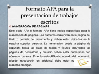 Formato APA para la
presentación de trabajos
escritos
O NUMERACIÓN DE PÁGINAS
Este estilo APA o formato APA tiene reglas específicas para la
numeración de páginas. Los números comienzan en la página del
título o portada del documento y deben estar ubicados en la
esquina superior derecha. La numeración desde la página de
copyright hasta las listas de tablas y figuras incluyendo las
páginas de dedicatoria y prefacio deben estar numeradas con
números romanos. En el formato APA el contenido del documento
(desde introducción en adelante) debe estar numerado con
números arábigos.
 
