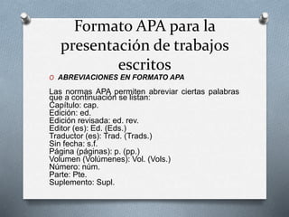Formato APA para la
presentación de trabajos
escritos
O ABREVIACIONES EN FORMATO APA
Las normas APA permiten abreviar ciertas palabras
que a continuación se listan:
Capítulo: cap.
Edición: ed.
Edición revisada: ed. rev.
Editor (es): Ed. (Eds.)
Traductor (es): Trad. (Trads.)
Sin fecha: s.f.
Página (páginas): p. (pp.)
Volumen (Volúmenes): Vol. (Vols.)
Número: núm.
Parte: Pte.
Suplemento: Supl.
 