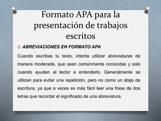 Formato APA para la
presentación de trabajos
escritos
O ABREVIACIONES EN FORMATO APA
Cuando escribas tu texto, intenta utilizar abreviaturas de
manera moderada, que sean comúnmente conocidas y solo
cuando ayuden al lector a entenderlo. Generalmente se
utilizan para evitar una repetición, pero no como un atajo de
escritura, ya que a veces es más fácil leer una frase de dos
letras que recordar el significado de una abreviatura.
 