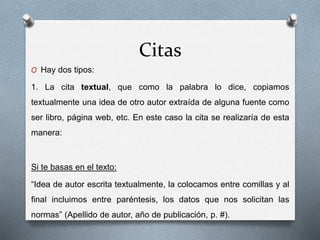 Citas
O Hay dos tipos:
1. La cita textual, que como la palabra lo dice, copiamos
textualmente una idea de otro autor extraída de alguna fuente como
ser libro, página web, etc. En este caso la cita se realizaría de esta
manera:
Si te basas en el texto:
“Idea de autor escrita textualmente, la colocamos entre comillas y al
final incluimos entre paréntesis, los datos que nos solicitan las
normas” (Apellido de autor, año de publicación, p. #).
 